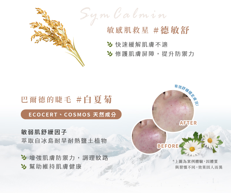 愛芮肯-白夏菊奇蹟活泉露 敏感肌救星#德敏舒SymCalmin 快速緩解肌膚不適，修護肌膚屏障，提升防禦力 有效舒緩穩定膚況  巴爾德的睫毛#白夏菊 ECOCERT、COSMOS天然成分 敏弱肌舒緩因子 萃取自冰島耐旱耐熱鹽土植物 增強肌膚防禦力,調理紋路，幫助維持肌膚健康  *上圓為案例體驗,因體質與習慣不同,效果因人而異